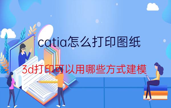 catia怎么打印图纸 3d打印可以用哪些方式建模？